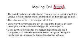 Moving On!
• The text describes several tests and pros and cons associated with the
various instruments for infants and toddlers and school-age children.
• There is no need to try to interpret all of that.
• Skim over the information to get an idea of the business of fairly
testing for intellectual disabilities (pp. 72 [bottom] – 78)
• Do know the definition for intellectual disabilities and the 3
components of the definition – be able to recognize testing for
intelligence as compared to testing for adaptive behavior

 