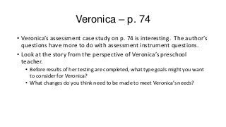 Veronica – p. 74
• Veronica’s assessment case study on p. 74 is interesting. The author’s
questions have more to do with assessment instrument questions.
• Look at the story from the perspective of Veronica’s preschool
teacher.
• Before results of her testing are completed, what type goals might you want
to consider for Veronica?
• What changes do you think need to be made to meet Veronica’s needs?

 