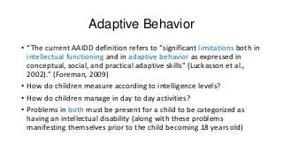 Adaptive Behavior
• “The current AAIDD definition refers to “significant limitations both in
intellectual functioning and in adaptive behavior as expressed in
conceptual, social, and practical adaptive skills” (Luckasson et al.,
2002).” (Foreman, 2009)
• How do children measure according to intelligence levels?
• How do children manage in day to day activities?
• Problems in both must be present for a child to be categorized as
having an intellectual disability (along with these problems
manifesting themselves prior to the child becoming 18 years old)

 