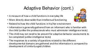 Adaptive Behavior (cont.)
•
•
•
•

A measure of how a child functions in everyday life
More directly observable than intellectual functioning
Related to how the child functions in his/her environment
Information is generally gathered from an informant who is familiar with
the child (unlike the professionals who must administer intelligence tests)
• The child may not need to be present for adaptive behavior assessments to
be completed (unlike intelligence tests)
• The responses to a variety of questions related to the different
developmental domains are gathered and the information is compared to
development of similarly aged children

 