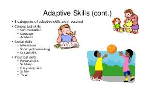 Adaptive Skills (cont.)
• 3 categories of adaptive skills are measured
• Conceptual skills
• Communication
• Language
• Academic

• Social skills

• Interactions
• Social problem-solving
• Leisure skills

• Practical skills
•
•
•
•
•

Personal skills
Self-help
Daily living skills
Safety
Travel

 