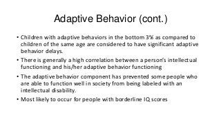 Adaptive Behavior (cont.)
• Children with adaptive behaviors in the bottom 3% as compared to
children of the same age are considered to have significant adaptive
behavior delays.
• There is generally a high correlation between a person’s intellectual
functioning and his/her adaptive behavior functioning
• The adaptive behavior component has prevented some people who
are able to function well in society from being labeled with an
intellectual disability.
• Most likely to occur for people with borderline IQ scores

 