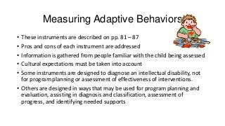 Measuring Adaptive Behaviors
•
•
•
•
•

These instruments are described on pp. 81 – 87
Pros and cons of each instrument are addressed
Information is gathered from people familiar with the child being assessed
Cultural expectations must be taken into account
Some instruments are designed to diagnose an intellectual disability, not
for program planning or assessment of effectiveness of interventions.
• Others are designed in ways that may be used for program planning and
evaluation, assisting in diagnosis and classification, assessment of
progress, and identifying needed supports

 