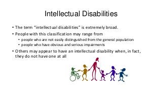 Intellectual Disabilities
• The term “intellectual disabilities” is extremely broad.
• People with this classification may range from
• people who are not easily distinguished from the general population
• people who have obvious and serious impairments

• Others may appear to have an intellectual disability when, in fact,
they do not have one at all

 
