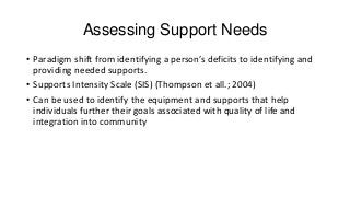 Assessing Support Needs
• Paradigm shift from identifying a person’s deficits to identifying and
providing needed supports.
• Supports Intensity Scale (SIS) (Thompson et all.; 2004)
• Can be used to identify the equipment and supports that help
individuals further their goals associated with quality of life and
integration into community

 