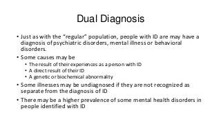 Dual Diagnosis
• Just as with the “regular” population, people with ID are may have a
diagnosis of psychiatric disorders, mental illness or behavioral
disorders.
• Some causes may be
• The result of their experiences as a person with ID
• A direct result of their ID
• A genetic or biochemical abnormality

• Some illnesses may be undiagnosed if they are not recognized as
separate from the diagnosis of ID
• There may be a higher prevalence of some mental health disorders in
people identified with ID

 