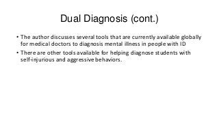 Dual Diagnosis (cont.)
• The author discusses several tools that are currently available globally
for medical doctors to diagnosis mental illness in people with ID
• There are other tools available for helping diagnose students with
self-injurious and aggressive behaviors.

 