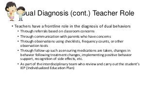 Dual Diagnosis (cont.) Teacher Role
• Teachers have a frontline role in the diagnosis of dual behaviors
• Through referrals based on classroom concerns
• Through communication with parents who have concerns
• Through observations using checklists, frequency counts, or other
observation tools
• Through follow-up such as ensuring medications are taken, changes in
behavior following treatment changes, implementing positive behavior
support, recognition of side effects, etc.
• As part of the interdisciplinary team who review and carry out the student’s
IEP (Individualized Education Plan)

 