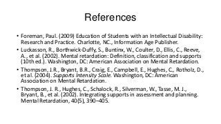 References
• Foreman, Paul. (2009) Education of Students with an Intellectual Disability:
Research and Practice. Charlotte, NC., Information Age Publisher.
• Luckasson, R., Borthwick-Duffy, S., Buntinx, W., Coulter, D., Ellis, C., Reeve,
A., et al. (2002). Mental retardation: Definition, classification and supports
(10th ed.). Washington, DC: American Association on Mental Retardation.
• Thompson, J.R., Bryant, B.R., Craig, E., Campbell, E., Hughes, C., Rotholz, D.,
et al. (2004). Supports Intensity Scale. Washington, DC: American
Association on Mental Retardation.
• Thompson, J. R., Hughes, C., Schalock, R., Silverman, W., Tasse, M. J.,
Bryant, B., et al. (2002). Integrating supports in assessment and planning.
Mental Retardation, 40(5), 390–405.

 