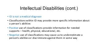 Intellectual Disabilities (cont.)
• ID is not a medical diagnose
• Classifications within ID may provide more specific information about
a person’s abilities
• Positive use of classifications provide information for needed
supports – health, physical, educational, etc.
• Negative use of classifications may cause us to underestimate a
person’s abilities or discriminate against them in some way

 