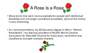 A Rose Is a Rose
• Many terms that were once acceptable for people with intellectual
disabilities are not longer considered acceptable; some of the history
is very interesting
• As I mentioned before, my BS Education degree in MR or “Mental
Retardation”; my dad was president of NCARC (North Carolina
Association for Retarded Citizens) for many years; my brother was
classified as trainable mentally retarded.

 