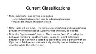 Current Classifications
• Mild, moderate, and severe disabilities
• current classification system used for educational purposes
• impacts the amount of support offered

• Note Table 3.1 on p. 65. The simple classifications and explanations
provide information about supports that will likely be needed.
• Note the “approximate” terms. There are no fixed IQ or adaptive
behavior numbers. In other words, a one (1) point difference
between a person with a tested IQ score of 69 and a person with an
IQ score of 70 does not automatically classify one as intellectually
disabled while the other is not.

 
