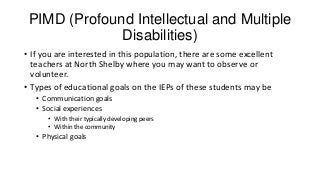 PIMD (Profound Intellectual and Multiple
Disabilities)
• If you are interested in this population, there are some excellent
teachers at North Shelby where you may want to observe or
volunteer.
• Types of educational goals on the IEPs of these students may be
• Communication goals
• Social experiences
• With their typically developing peers
• Within the community

• Physical goals

 