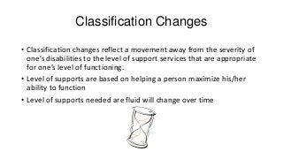 Classification Changes
• Classification changes reflect a movement away from the severity of
one’s disabilities to the level of support services that are appropriate
for one’s level of functioning.
• Level of supports are based on helping a person maximize his/her
ability to function
• Level of supports needed are fluid will change over time

 