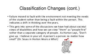 Classification Changes (cont.)
• Failure moved to fault with the environment not meeting the needs
of the student rather than being a fault within the person. This
indicates a shift in thinking over the years.
• This gets into some of the discussions we have had about societal
views of disabilities and how we can view “them” as “people first”
rather than a separate category of people. As Horton says, “Don’t
give up. I believe in your all. A person’s a person no matter how
small” (Dr. Seuss in Horton Hears a Who!)

 