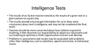 Intelligence Tests
• The results of an IQ test must be viewed as the results of a given test to a
given person on a given day
• The results provide only enough information for us to draw some
conclusions about one’s intelligence and may not be considered the final
word.
• Teachers should be more concerned about how children respond to
teaching; it then becomes our responsibility to adjust our classrooms and
our teaching to optimize a child’s opportunities to learn and develop
• Problems in assessments and results may be associated with problems
other than intelligence, such as attention, speech and motor, or behavioral
issues.

 