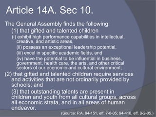 Article 14A. Sec 20.	“Gifted and talented children” means children and youth with outstanding talent who perform or show the potential for performing at remarkably high levels of accomplishment when compared with other children and youth of their age, experience, and environment. A child shall be considered gifted and talented in any area of aptitude, and, specifically, in language arts and mathematics, by scoring in the top 5% locally in that area of aptitude.(Source: P.A. 94-151, eff. 7-8-05; 94-410, eff. 8-2-05.)