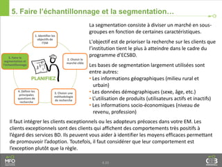 4.33
5. Faire l’échantillonnage et la segmentation…
La segmentation consiste à diviser un marché en sous-
groupes en fonction de certaines caractéristiques.
L'objectif est de prioriser la recherche sur les clients que
l’institution tient le plus à atteindre dans le cadre du
programme d’ECSBD.
Les bases de segmentation largement utilisées sont
entre autres:
• Les informations géographiques (milieu rural et
urbain)
• Les données démographiques (sexe, âge, etc.)
• L’utilisation de produits (utilisateurs actifs et inactifs)
• Les informations socio-économiques (niveau de
revenu, profession)
1. Identifier les
objectifs de
l’EM
2. Choisir le
marché cible
3. Choisir une
méthodologie
de recherche
4. Définir les
principales
questions de
recherche
5. Faire la
segmentation et
l’échantillonnage
Il faut intégrer les clients exceptionnels ou les adopteurs précoces dans votre EM. Les
clients exceptionnels sont des clients qui affichent des comportements très positifs à
l’égard des services BD. Ils peuvent vous aider à identifier les moyens efficaces permettant
de promouvoir l’adoption. Toutefois, il faut considérer que leur comportement est
l’exception plutôt que la règle.
 