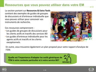 4.38
Ressources que vous pouvez utiliser dans votre EM
La section portant sur Resources & Extra Tools
contient des exemples de guides de groupes
de discussions et d’entrevue individuelle que
vous pouvez utiliser pour concevoir vos
instruments de recherche.
Ces ressources comprennent :
• Les guides de groupes de discussions pour
les clients actifs et inactifs des services BD
• Les guides d’entrevue individuelle pour les
agents actifs et inactifs et les clients
exceptionnels.
Quelle est l’importance d’adapter les outils génériques de
l’ÉM à votre contexte particulier et à votre service BD?
En outre, vous trouverez également un plan proposé pour votre rapport d’analyse de
l’EM.
 