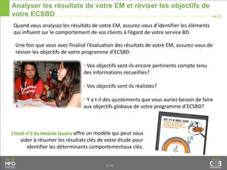 4.40
Analyser les résultats de votre EM et réviser les objectifs de
votre ECSBD
Quand vous analysez les résultats de votre EM, assurez-vous d’identifier les éléments
qui influent sur le comportement de vos clients à l’égard de votre service BD.
L’Outil n°2 du Module Quatre offre un modèle qui peut vous
aider à résumer les résultats clés de votre étude pour
identifier les déterminants comportementaux clés.
Une fois que vous avez finalisé l’évaluation des résultats de votre EM, assurez-vous de
réviser les objectifs de votre programme d’ECSBD:
• Vos objectifs sont-ils encore pertinents compte tenu
des informations recueillies?
• Vos objectifs sont-ils réalistes?
• Y a t-il des ajustements que vous auriez besoin de faire
aux objectifs globaux de votre programme d’ECSBD?
 