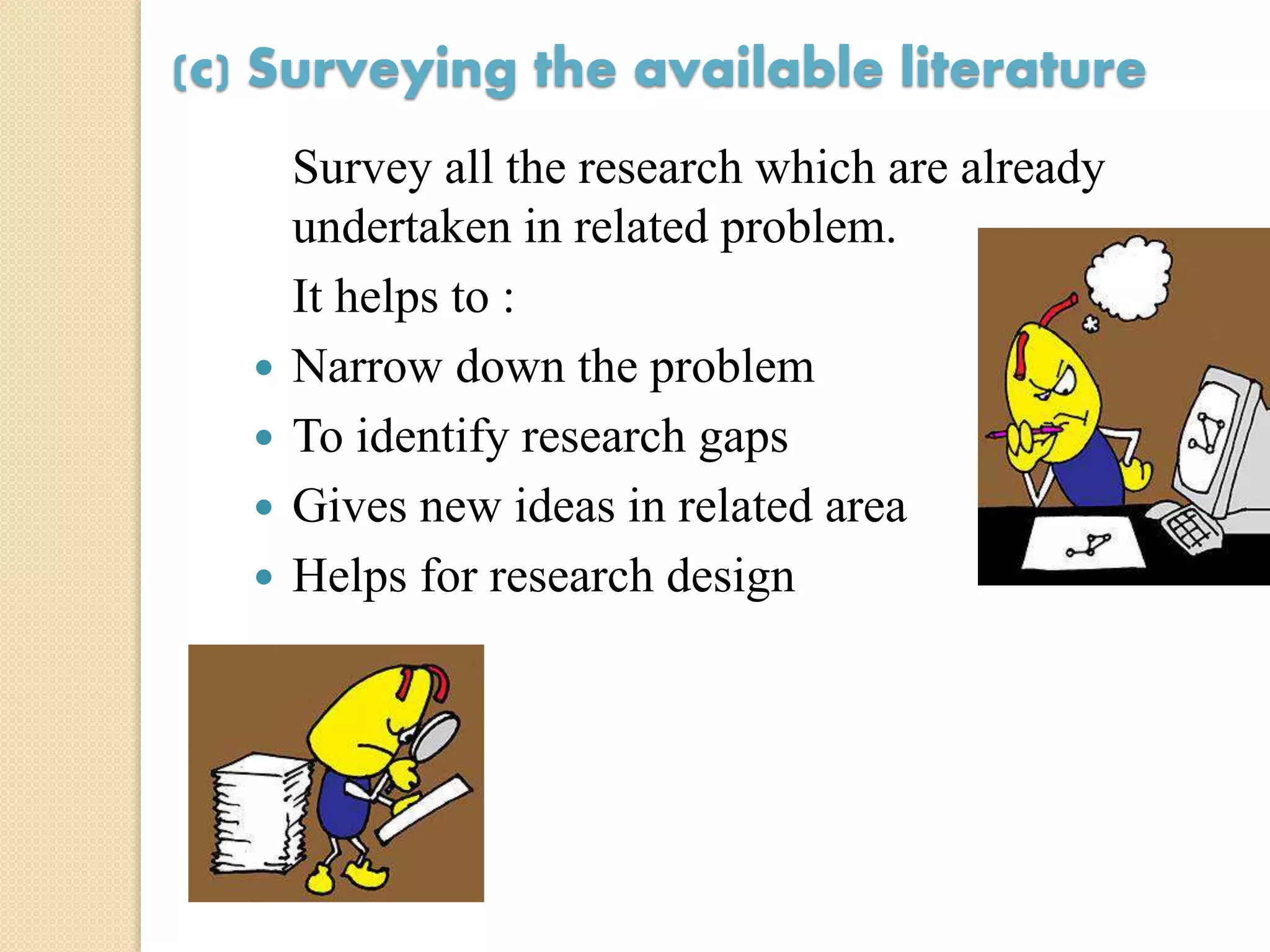 (c) Surveying the available literature
Survey all the research which are already
undertaken in related problem.
It helps to :
 Narrow down the problem
 To identify research gaps
 Gives new ideas in related area
 Helps for research design
 