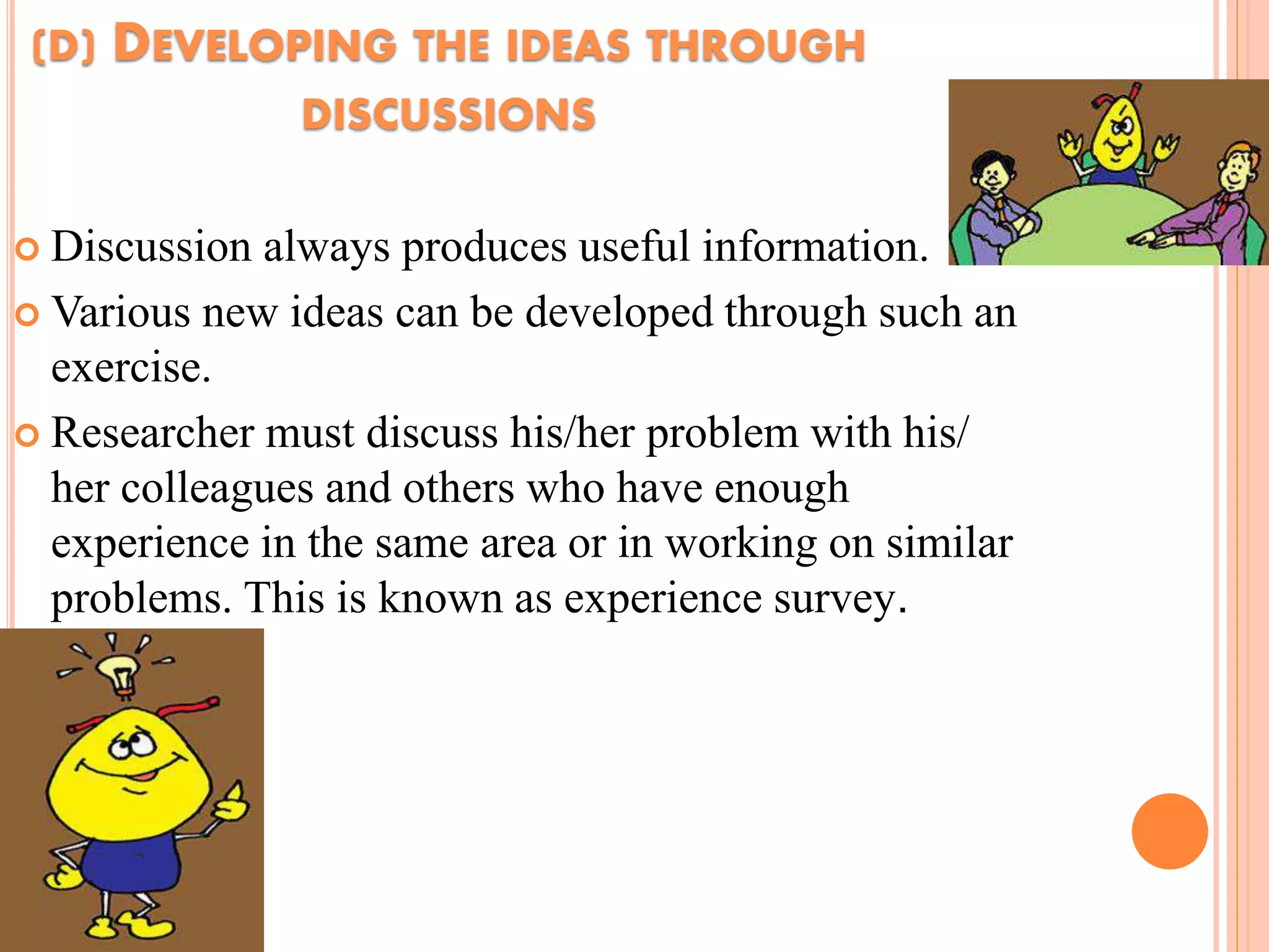 (D) DEVELOPING THE IDEAS THROUGH
DISCUSSIONS
 Discussion always produces useful information.
 Various new ideas can be developed through such an
exercise.
 Researcher must discuss his/her problem with his/
her colleagues and others who have enough
experience in the same area or in working on similar
problems. This is known as experience survey.
 
