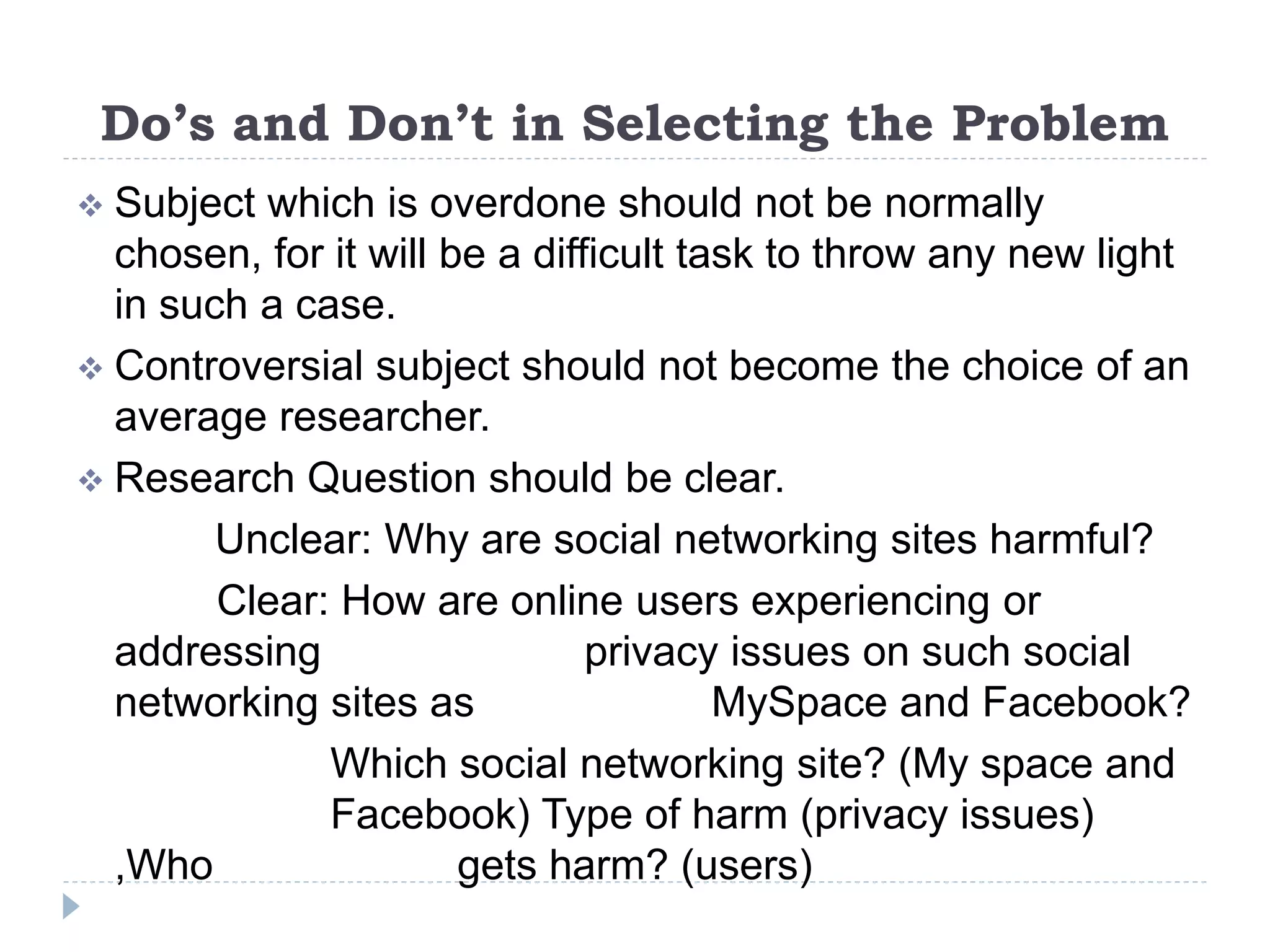 Do’s and Don’t in Selecting the Problem
 Subject which is overdone should not be normally
chosen, for it will be a difficult task to throw any new light
in such a case.
 Controversial subject should not become the choice of an
average researcher.
 Research Question should be clear.
Unclear: Why are social networking sites harmful?
Clear: How are online users experiencing or
addressing privacy issues on such social
networking sites as MySpace and Facebook?
Which social networking site? (My space and
Facebook) Type of harm (privacy issues)
,Who gets harm? (users)
 