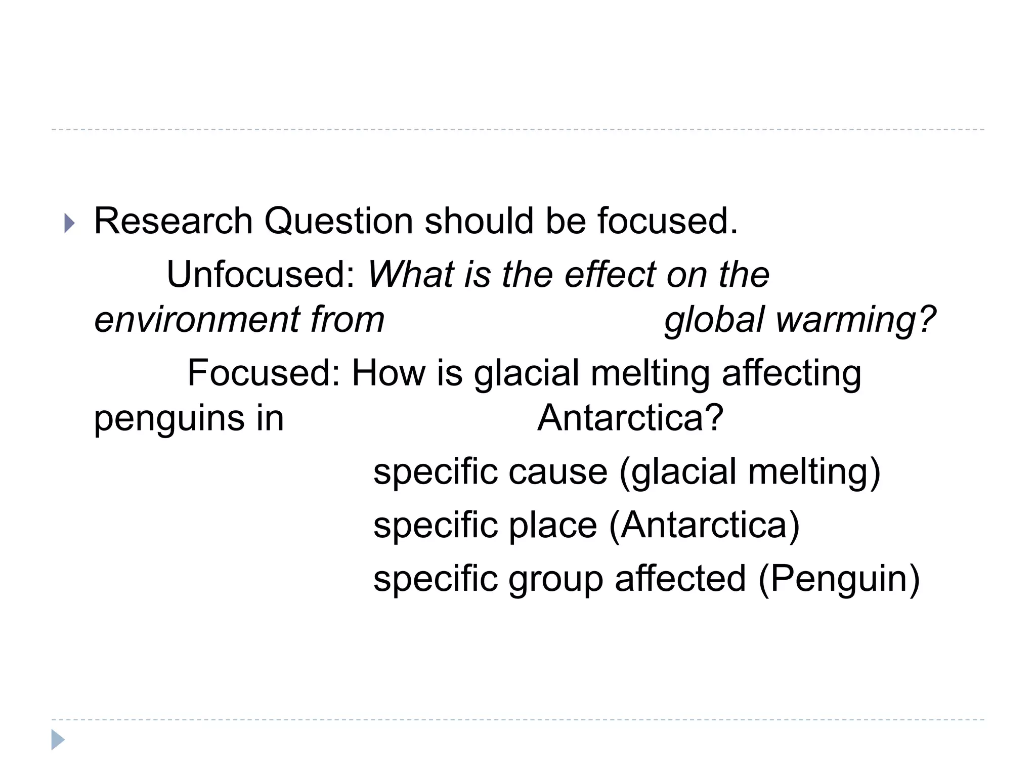  Research Question should be focused.
Unfocused: What is the effect on the
environment from global warming?
Focused: How is glacial melting affecting
penguins in Antarctica?
specific cause (glacial melting)
specific place (Antarctica)
specific group affected (Penguin)
 