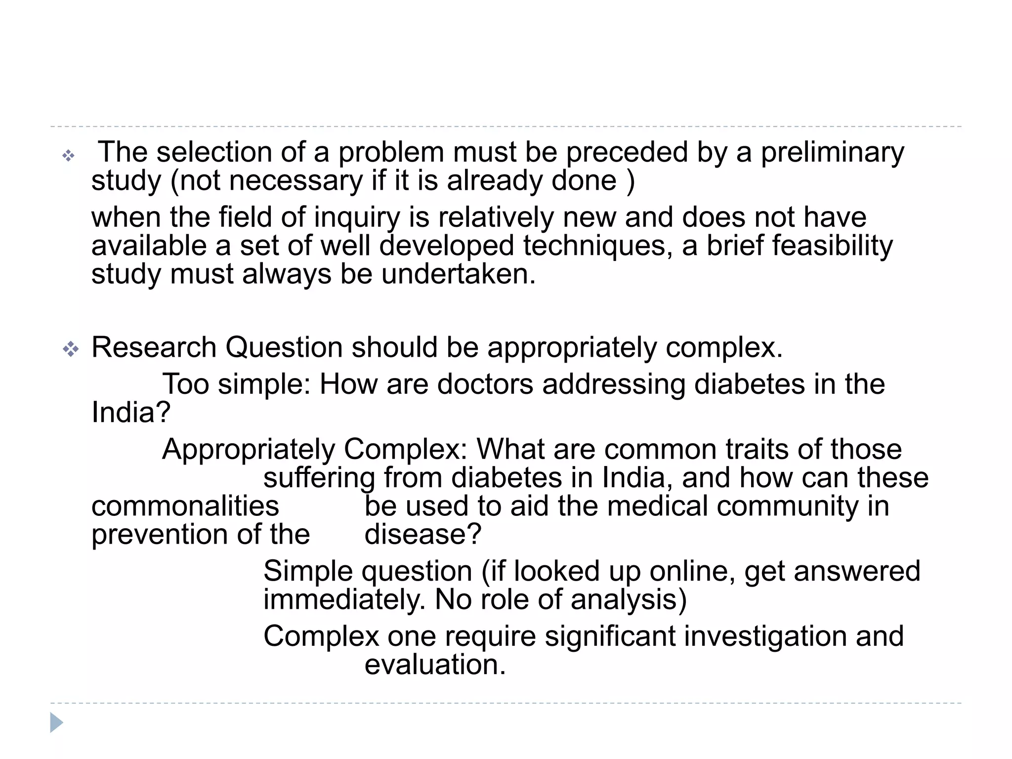  The selection of a problem must be preceded by a preliminary
study (not necessary if it is already done )
when the field of inquiry is relatively new and does not have
available a set of well developed techniques, a brief feasibility
study must always be undertaken.
 Research Question should be appropriately complex.
Too simple: How are doctors addressing diabetes in the
India?
Appropriately Complex: What are common traits of those
suffering from diabetes in India, and how can these
commonalities be used to aid the medical community in
prevention of the disease?
Simple question (if looked up online, get answered
immediately. No role of analysis)
Complex one require significant investigation and
evaluation.
 