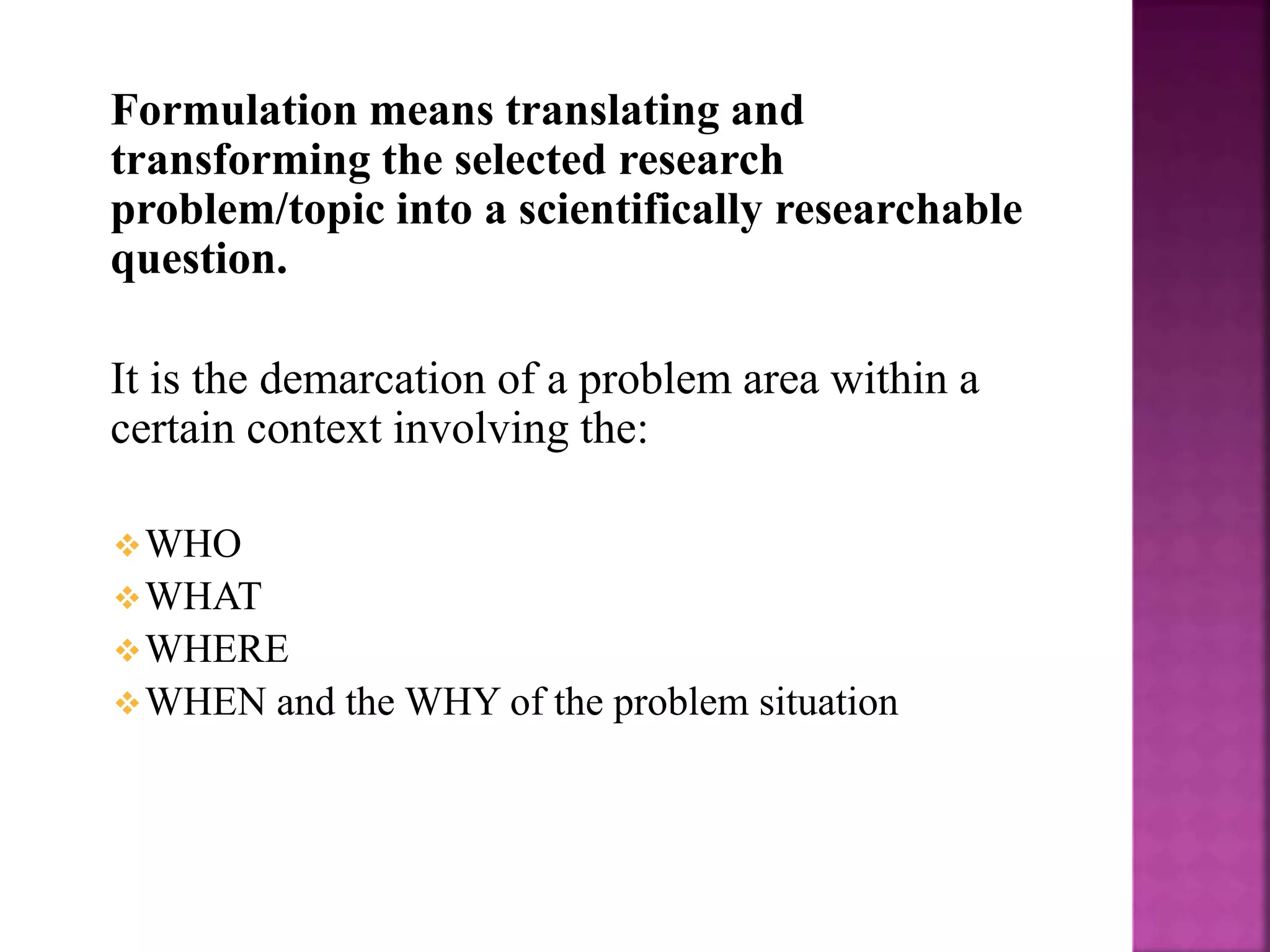 Formulation means translating and
transforming the selected research
problem/topic into a scientifically researchable
question.
It is the demarcation of a problem area within a
certain context involving the:
WHO
WHAT
WHERE
WHEN and the WHY of the problem situation
 
