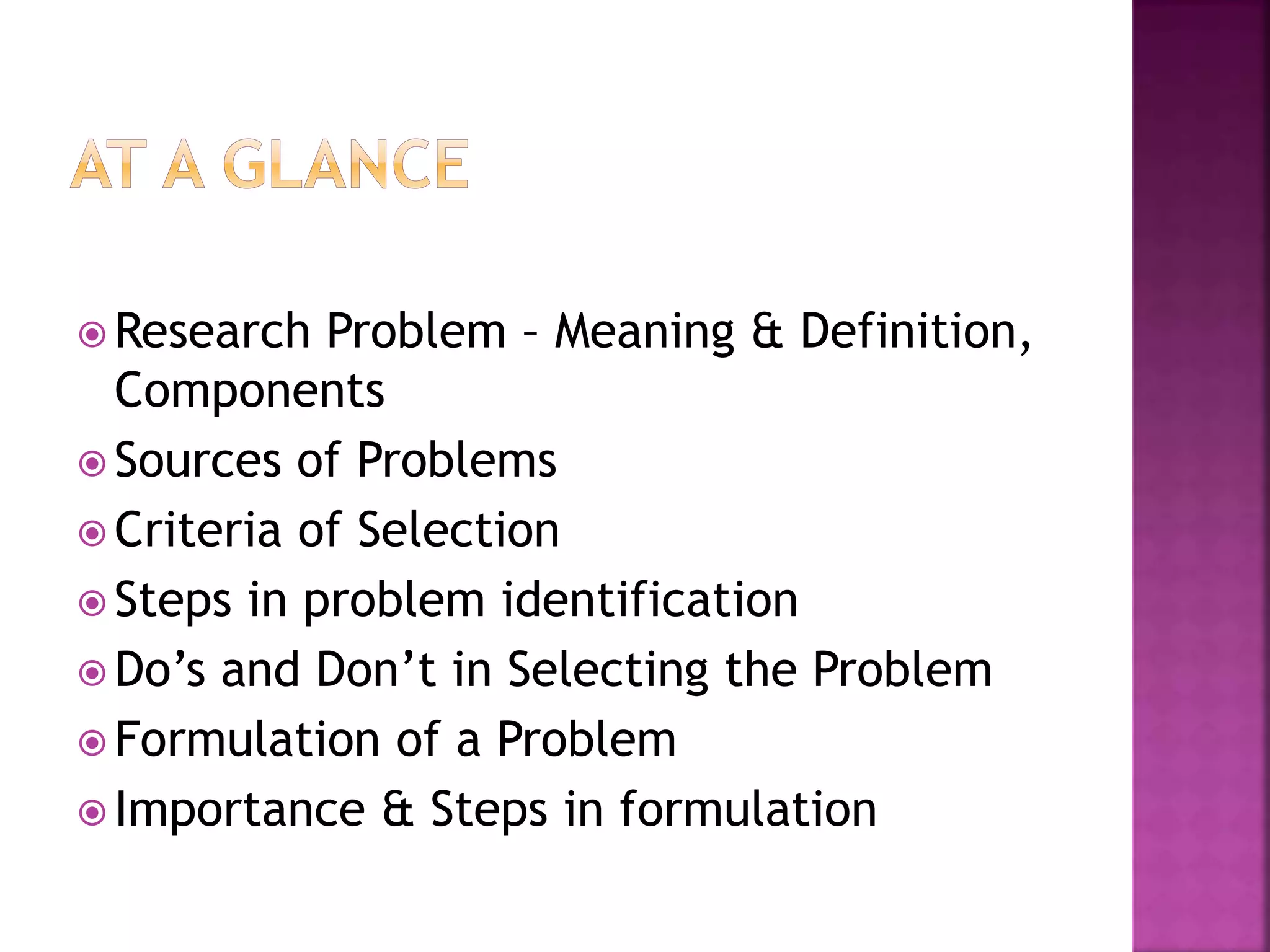  Research Problem – Meaning & Definition,
Components
 Sources of Problems
 Criteria of Selection
 Steps in problem identification
 Do’s and Don’t in Selecting the Problem
 Formulation of a Problem
 Importance & Steps in formulation
 