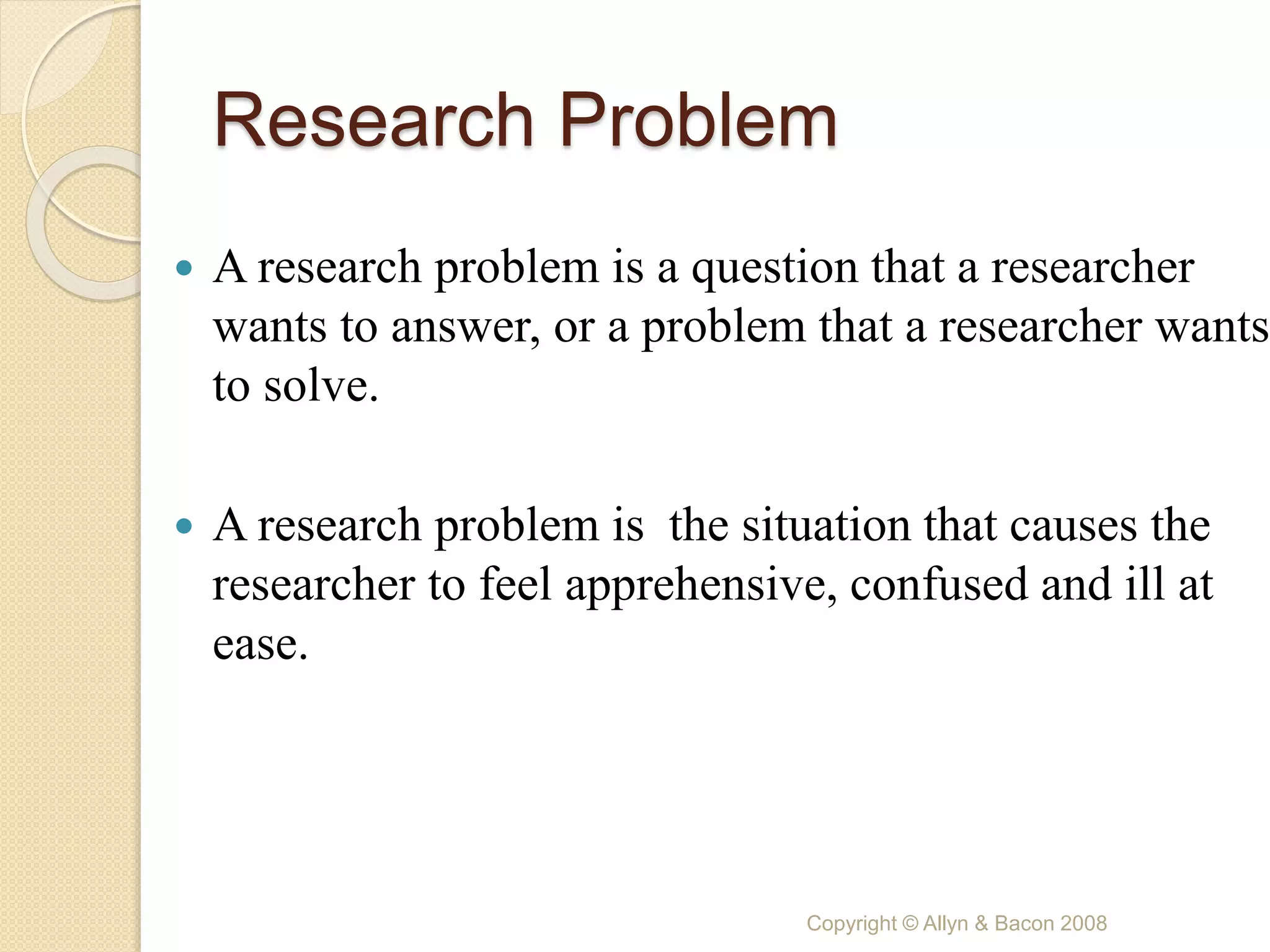 Research Problem
 A research problem is a question that a researcher
wants to answer, or a problem that a researcher wants
to solve.
 A research problem is the situation that causes the
researcher to feel apprehensive, confused and ill at
ease.
Copyright © Allyn & Bacon 2008
 