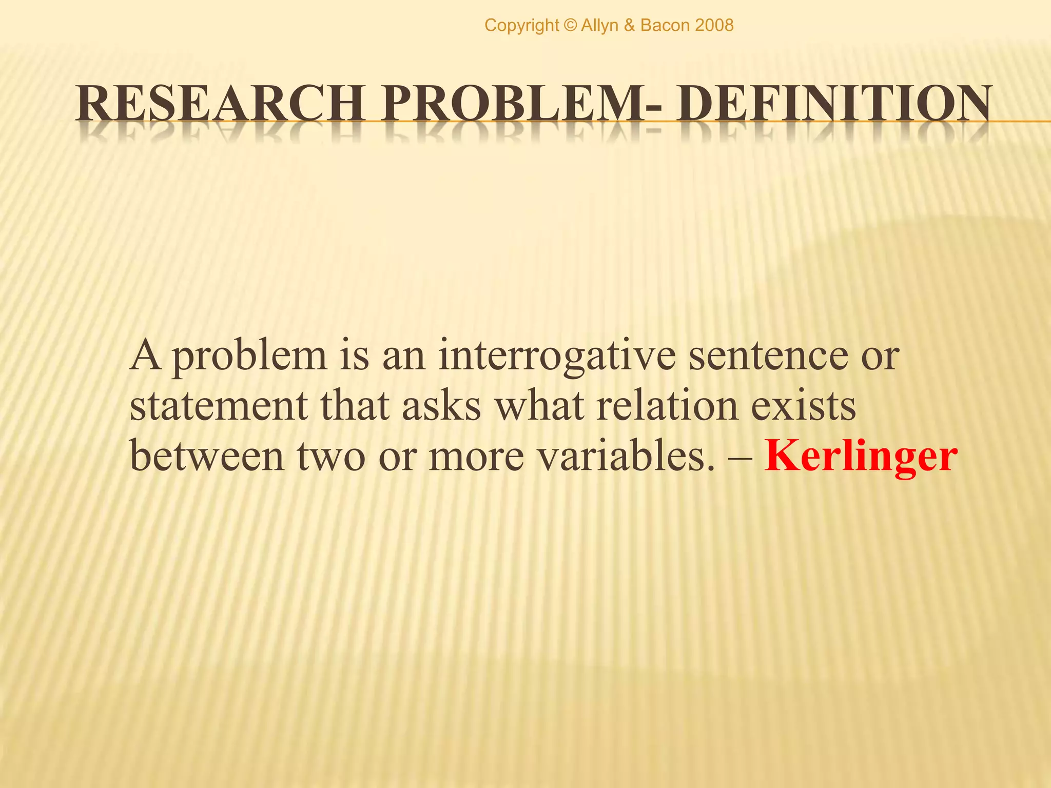 RESEARCH PROBLEM- DEFINITION
A problem is an interrogative sentence or
statement that asks what relation exists
between two or more variables. – Kerlinger
Copyright © Allyn & Bacon 2008
 