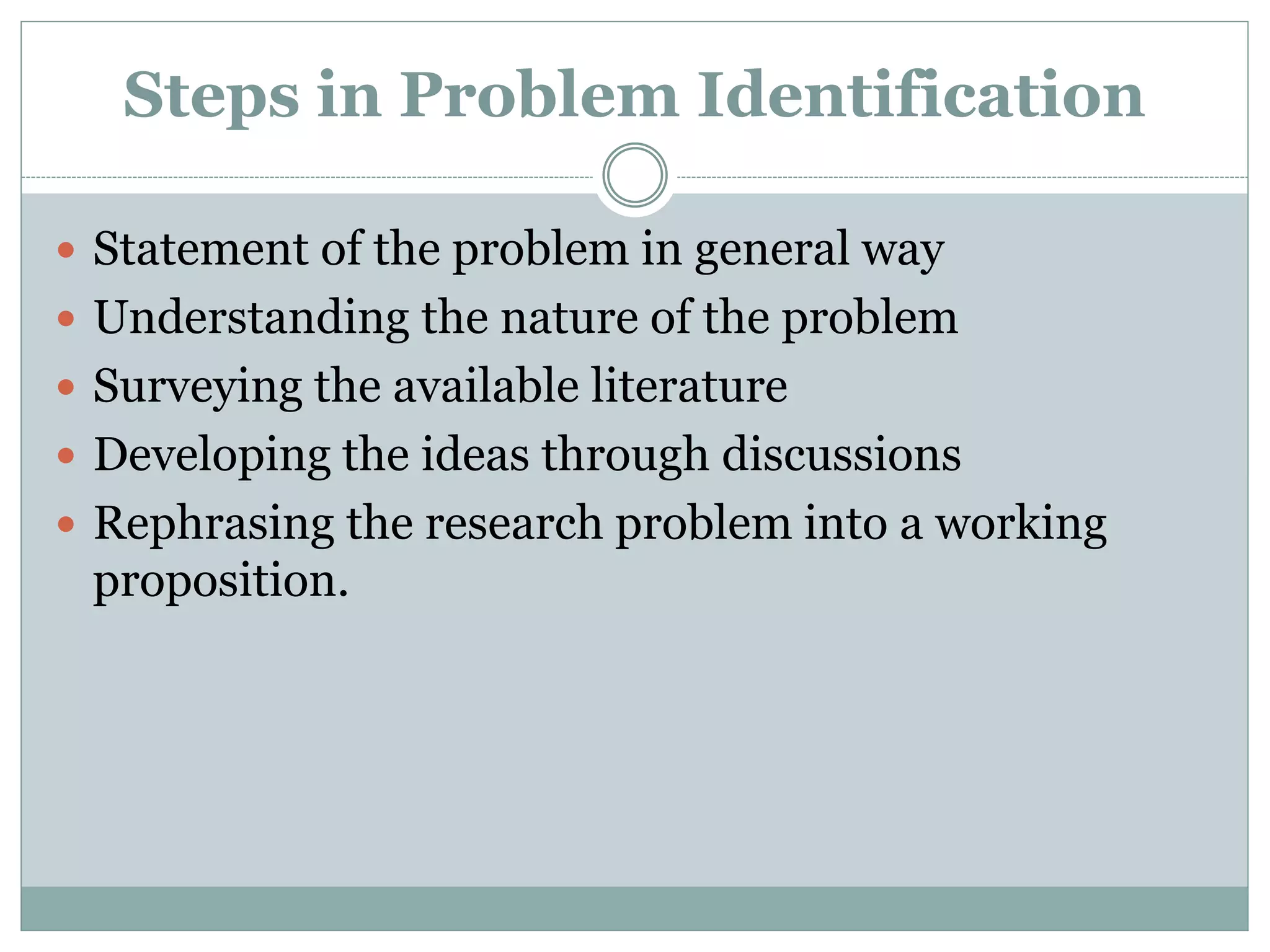 Steps in Problem Identification
 Statement of the problem in general way
 Understanding the nature of the problem
 Surveying the available literature
 Developing the ideas through discussions
 Rephrasing the research problem into a working
proposition.
 