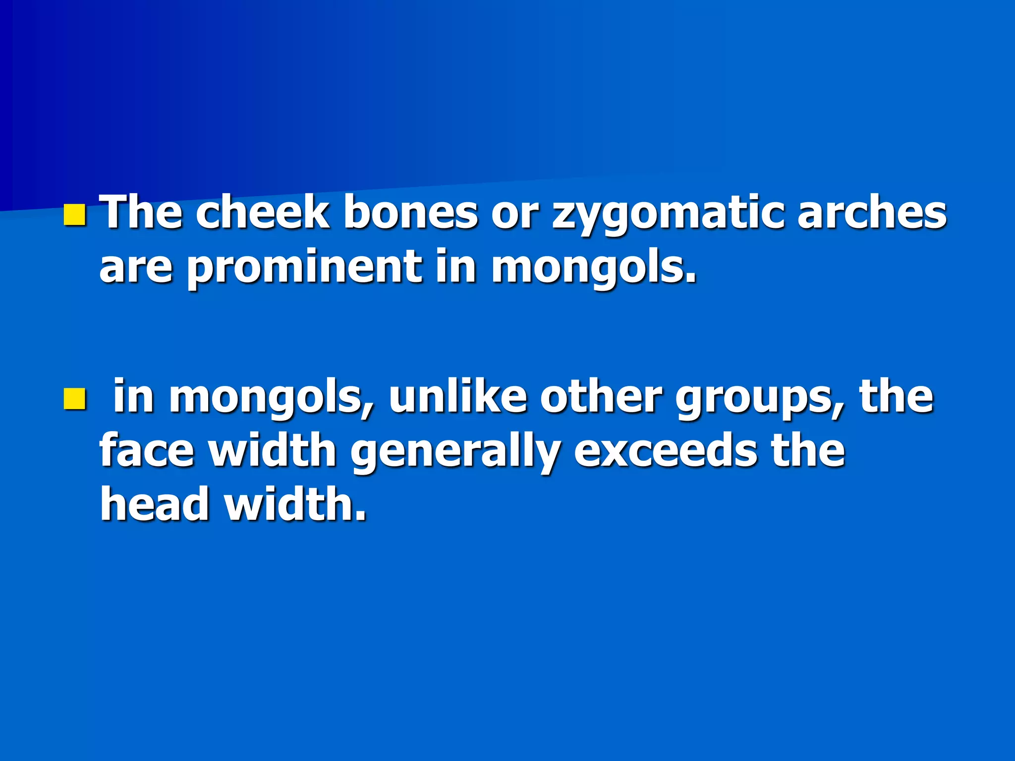  The cheek bones or zygomatic arches
are prominent in mongols.
 in mongols, unlike other groups, the
face width generally exceeds the
head width.
 