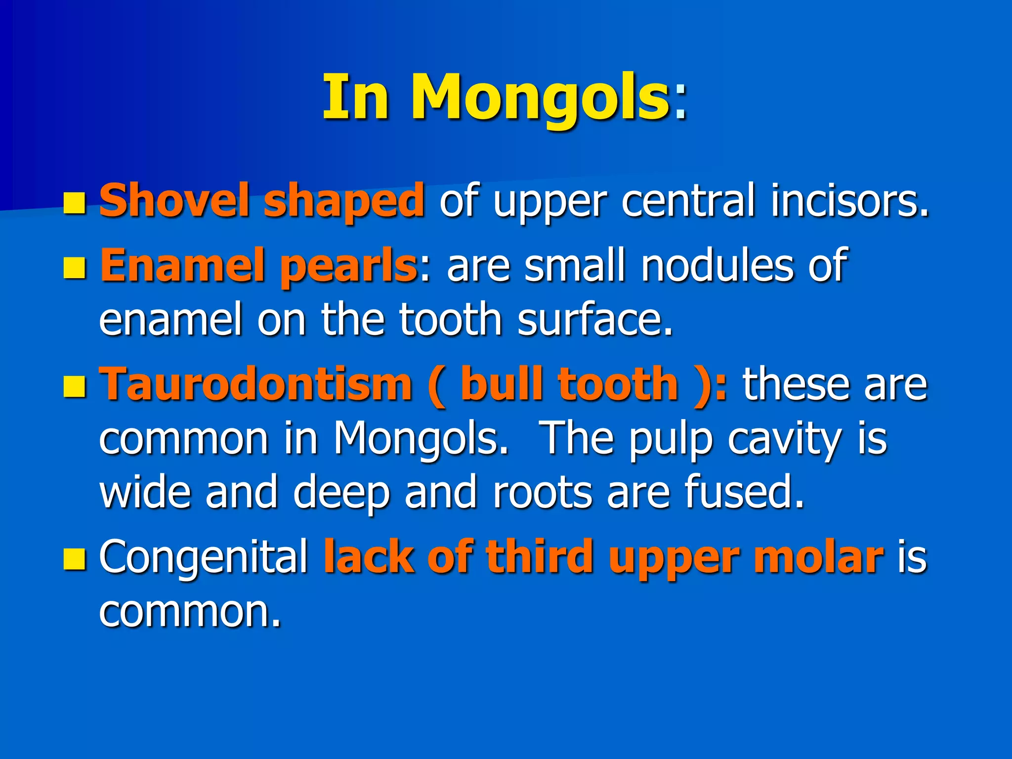 In Mongols:
 Shovel shaped of upper central incisors.
 Enamel pearls: are small nodules of
enamel on the tooth surface.
 Taurodontism ( bull tooth ): these are
common in Mongols. The pulp cavity is
wide and deep and roots are fused.
 Congenital lack of third upper molar is
common.
 