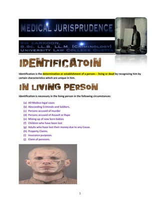 1
Identification is the determination or establishment of a person--- living or dead by recognizing him by
certain characteristics which are unique in him.
Identification is necessary in the living person in the following circumstances:
(a) All Medico-legal cases
(b) Absconding Criminals and Soldiers.
(c) Persons accused of murder
(d) Persons accused of Assault or Rape
(e) Mixing up of new born babies
(f) Children who have been lost
(g) Adults who have lost their money due to any Cause.
(h) Property Claims.
(i) Insurance purposes.
(j) Claim of pensions.
 