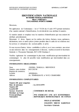 REPUBLIQUE DEMOCRATIQUE DU CONGO KINSHASA, le 23/07/2007 
MINISTERE DE L’ECONOMIE NATIONALE 
IDENTIFICATION NATIONALE 
Mrr NGOMA NSAKALA BIIENVENUE 
Mson « NGB Sprrll » 
73//12 AVENUE.. NYOKII C// GOMBE 
Meessssiieeurrss,, 
Paarr aapplliiccaattiion dee ll’’orrdonnaanccee –– lloii n°° 73//236 du 13 aaoûtt 1973 porrttaantt iinssttiittuttiion 
d’’un numéérro naattiionaall d’’iideentt iiffiiccaattiion,, iill aa ééttéé déécciidéé dee vouss aattttrriibueerr llee numéérro.. 
Cee numéérro aannullee eett rreempllaaccee ttouss lleess numéérross d’’iideenttiiffiiccaattiion quii vouss aavaaiieentt ééttéé 
aattttrriibuééss prrééccéédeemmeentt.. 
Dééssorrmaaiiss iill deevrraa ffiigurreerr ssurr lleess eenttêêtteess deess lleettttrreess,, ffaacctturreess,, rreeççuss,, quiittttaancceess,, 
dééccllaarraatt iionss,, aacctteess eett aauttrreess piièècceess jjoiintteess prroduiittss daanss llee ccaadrree dee voss rreellaattiionss aaveecc 
lleess sseerrviicceess eett eenttrreeprriisseess deess sseecctteeurrss publl iicc eett prriivéé.. 
Sii vouss rreecceeveezz d’’aauttrreess lleettttrreess sseembllaablleess àà cceellllee--ccii,, ou ssii vouss cconssttaatteezz unee eerrrreeurr 
ou unee omiissssiion daanss lleess rreensseeiigneemeenttss ccii--deessssouss,, veeuii lllleezz een aaveerrttiirr llee Seeccrrééttaaiirree 
Géénéérraallee àà ll’’Ecconomiiee Naattiionaallee,, B..P.. 8..500 Kiinsshaassaa II.. 
Veeuiilllleezz éégaalleemeentt lluii ccommuniiqueerr llee plluss ttouttee modiiffiiccaattiion quii iintteerrviieendrraaii tt lluii 
ccommuniiqueerr llee plluss ttôtt possssiibllee ttouttee modiiffiiccaattiion quii iintteerrviieendrraaiitt daanss cceess 
rreensseeiigneemeenttss.. 
IINFORMATIIONS OBLIIGATOIIRES 
Nom :: NGOMA NSAKALA BIIENVENUE 
Numéérro ccaarrttee rrééssiideentt ::KG//1203//M 
Reegiissttrree dee ccommeerrccee :: 
Loccaalliittéé :: KIINSHASA 
Adrreessssee ::Av.. TOMBALBAYE n°° M 92 C//BARUMBU 
IINFORMATIIONS COMPLENTAIIRES 
Numéérro SD pourr ccongoll aii ss 
Dattee dee naii ssssanccee :: Lee 23//11//1979 
Numéérro BP 
Loccall ii ttéé BP 
Seecctteeurr d’’accttii vii ttéé :: COMMERCE DE DETAIIL 
Rééssiidantt au Congo :: 
Forrmee jjurriidiiquee :: PNU EXERCANT UNE ACT ECONOMIIQUE 
Nattii onall ii ttéé :: REPUBLIIQUE DEMOCRATIIQUE DU CONGO 
POUR LE MIINIISTRE 
CELESTIIN MBUYU KABONGO 
Seeccrrééttaii rree Géénéérrall ee 
 