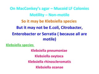 On MacConkey’s agar – Mucoid LF Colonies Motility – Non-motile So it may be Klebsiella species  But it may not be E.coli, Citrobacter, Enterobacter or Serratia ( because all are motile) Klebsiella species  Klebsiella pneumoniae  Klebsiella oxytoca  Klebsiella rhinoscleromatis Klebsiella ozanae 