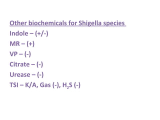 Other biochemicals for Shigella species  Indole – (+/-) MR – (+) VP – (-) Citrate – (-) Urease – (-) TSI – K/A, Gas (-), H 2 S (-) 