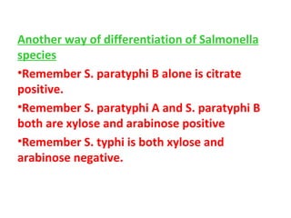 Another way of differentiation of Salmonella species Remember S. paratyphi B alone is citrate positive. Remember S. paratyphi A and S. paratyphi B both are xylose and arabinose positive  Remember S. typhi is both xylose and arabinose negative. 