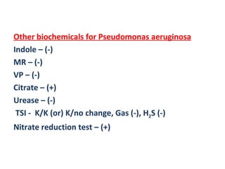 Other biochemicals for Pseudomonas aeruginosa Indole – (-) MR – (-) VP – (-) Citrate – (+) Urease – (-) TSI -  K/K (or) K/no change, Gas (-), H 2 S (-) Nitrate reduction test – (+) 