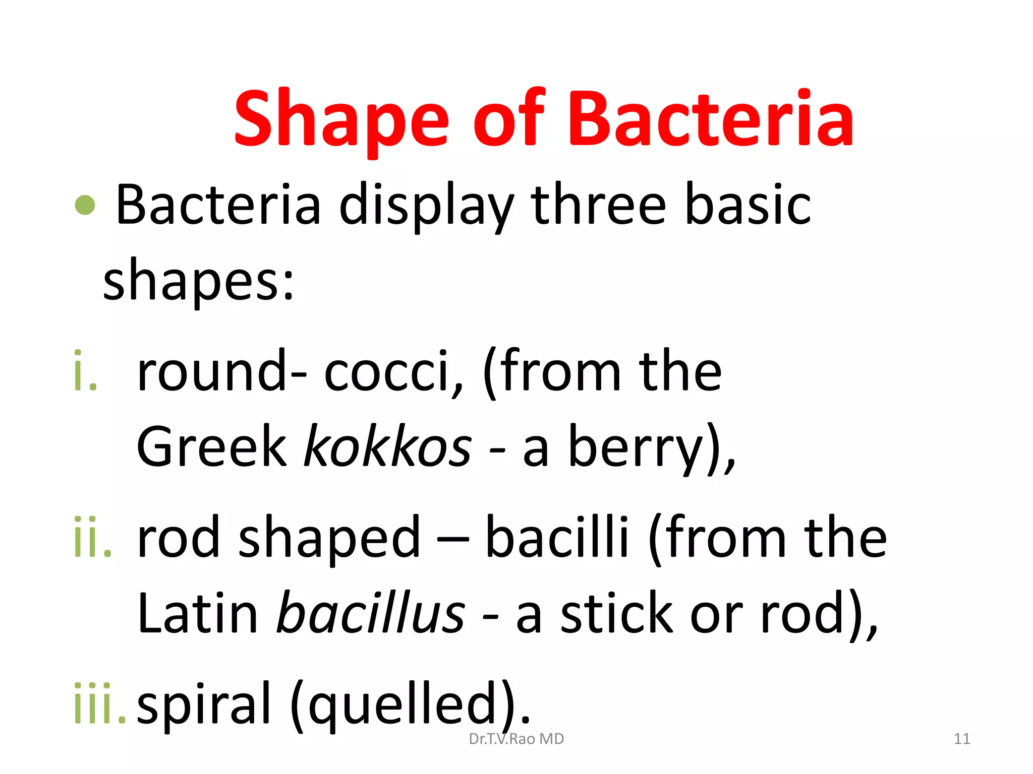 Shape of Bacteria
 Bacteria display three basic
shapes:
i. round- cocci, (from the
Greek kokkos - a berry),
ii. rod shaped – bacilli (from the
Latin bacillus - a stick or rod),
iii.spiral (quelled).
Dr.T.V.Rao MD 11
 
