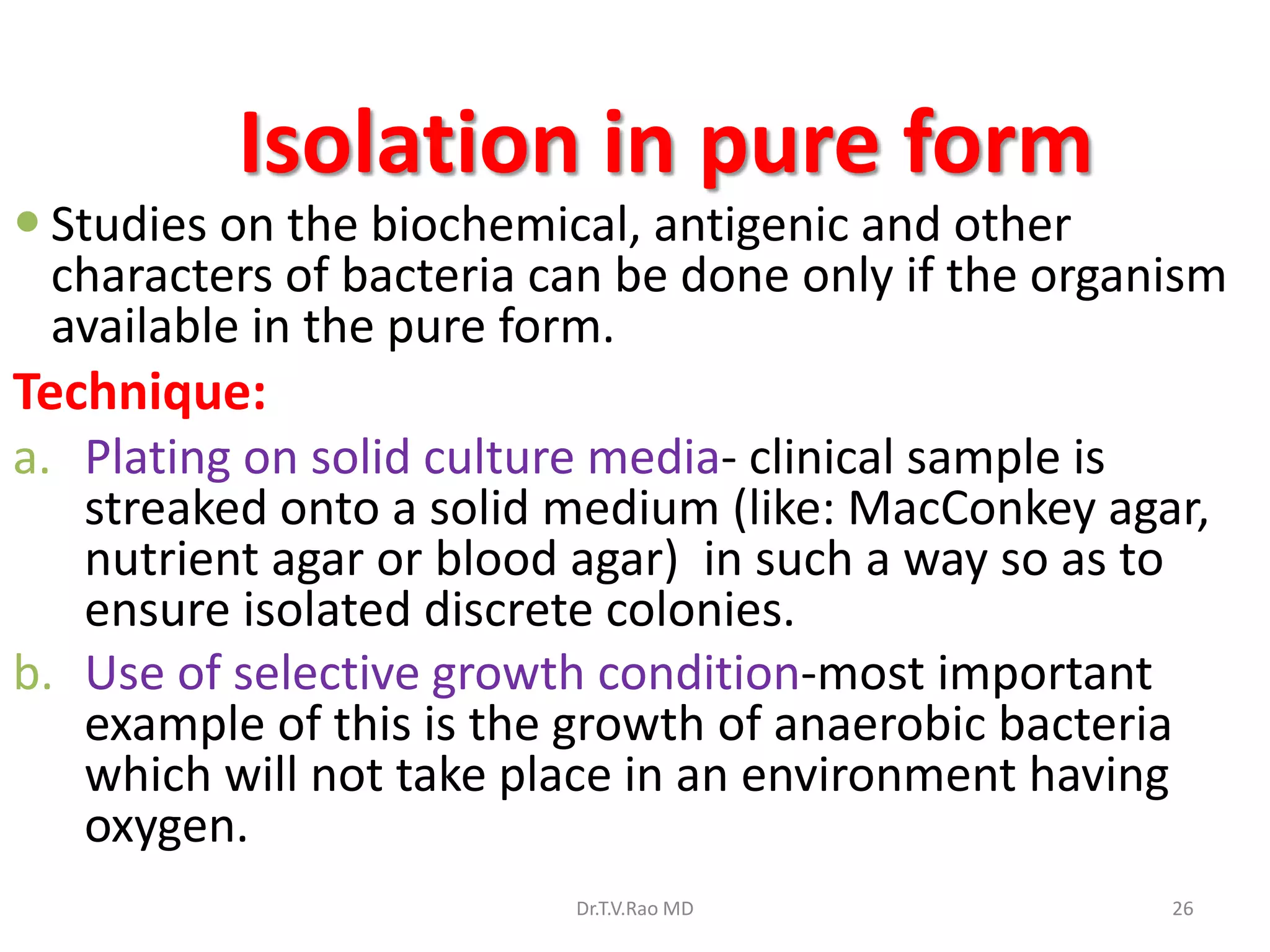 Isolation in pure form
 Studies on the biochemical, antigenic and other
characters of bacteria can be done only if the organism
available in the pure form.
Technique:
a. Plating on solid culture media- clinical sample is
streaked onto a solid medium (like: MacConkey agar,
nutrient agar or blood agar) in such a way so as to
ensure isolated discrete colonies.
b. Use of selective growth condition-most important
example of this is the growth of anaerobic bacteria
which will not take place in an environment having
oxygen.
Dr.T.V.Rao MD 26
 
