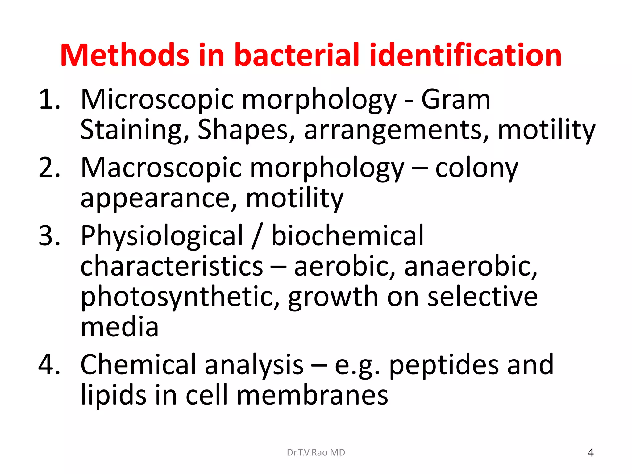 4
Methods in bacterial identification
1. Microscopic morphology - Gram
Staining, Shapes, arrangements, motility
2. Macroscopic morphology – colony
appearance, motility
3. Physiological / biochemical
characteristics – aerobic, anaerobic,
photosynthetic, growth on selective
media
4. Chemical analysis – e.g. peptides and
lipids in cell membranes
Dr.T.V.Rao MD
 