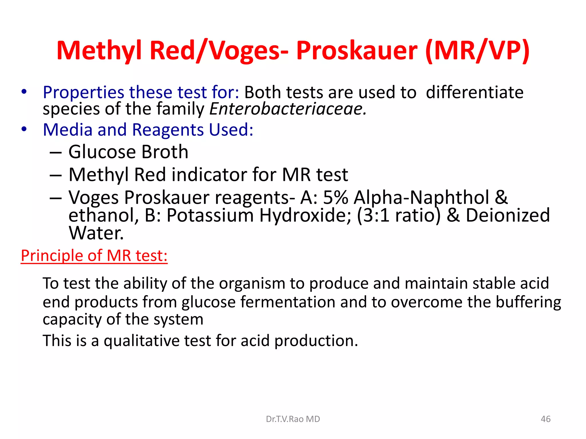 Methyl Red/Voges- Proskauer (MR/VP)
• Properties these test for: Both tests are used to differentiate
species of the family Enterobacteriaceae.
• Media and Reagents Used:
– Glucose Broth
– Methyl Red indicator for MR test
– Voges Proskauer reagents- A: 5% Alpha-Naphthol &
ethanol, B: Potassium Hydroxide; (3:1 ratio) & Deionized
Water.
Principle of MR test:
To test the ability of the organism to produce and maintain stable acid
end products from glucose fermentation and to overcome the buffering
capacity of the system
This is a qualitative test for acid production.
Dr.T.V.Rao MD 46
 