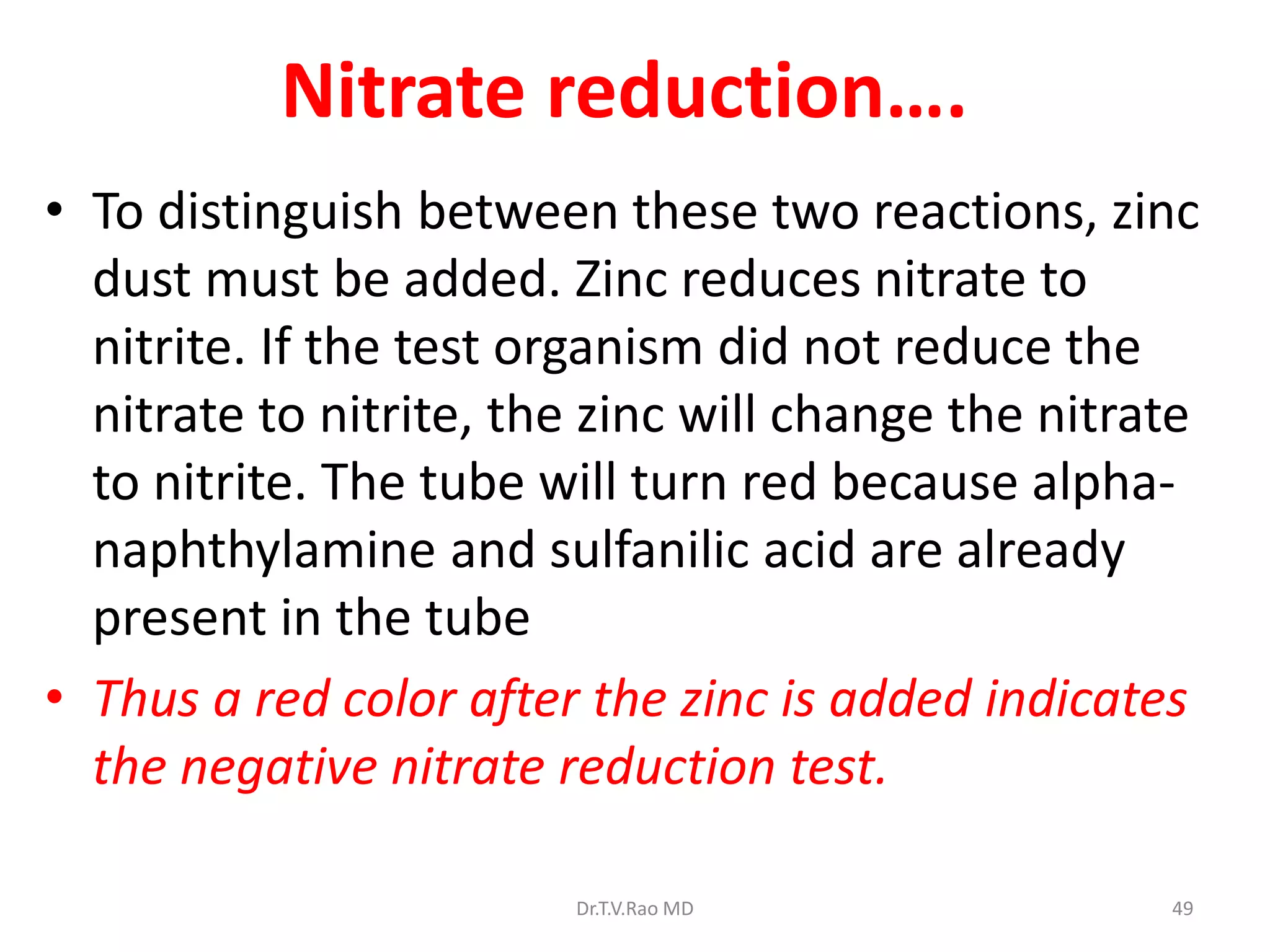 Nitrate reduction….
• To distinguish between these two reactions, zinc
dust must be added. Zinc reduces nitrate to
nitrite. If the test organism did not reduce the
nitrate to nitrite, the zinc will change the nitrate
to nitrite. The tube will turn red because alpha-
naphthylamine and sulfanilic acid are already
present in the tube
• Thus a red color after the zinc is added indicates
the negative nitrate reduction test.
Dr.T.V.Rao MD 49
 