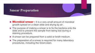 Smear Preparation
 Microbial smear : It is a very small amount of microbial
growth spread on a clean slide and drying by air .
 The purpose of making a smear is to fix the bacteria onto the
slide and to prevent the sample from being lost during a
staining procedure.
 A smear can be prepared from a solid or broth medium.
 The preparation of a smear is required for many laboratory
procedures, including the Gram-stain.
 