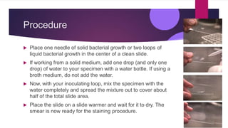 Procedure
 Place one needle of solid bacterial growth or two loops of
liquid bacterial growth in the center of a clean slide.
 If working from a solid medium, add one drop (and only one
drop) of water to your specimen with a water bottle. If using a
broth medium, do not add the water.
 Now, with your inoculating loop, mix the specimen with the
water completely and spread the mixture out to cover about
half of the total slide area.
 Place the slide on a slide warmer and wait for it to dry. The
smear is now ready for the staining procedure.
 