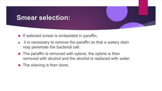 Smear selection:
 If selected smear is embedded in paraffin,
 it is necessary to remove the paraffin so that a watery stain
may penetrate the bacterial cell.
 The paraffin is removed with xylene, the xylene is then
removed with alcohol and the alcohol is replaced with water.
 The staining is then done.
 